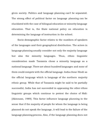 given society. Politics and language planning can‟t be separated.

The strong effect of political factor on language planning can be

elucidated with the case of bilingual education or minority language

education. That is, the State national policy on education is

determining the language of instruction in the school.

      Socio-demographic factor relates to the numbers of speakers

of the languages and their geographical distribution. The actors in

language planning usually consider not only the majority language

but   also   the   minority   languages.   Thus,   ethno   linguistic

consideration made Tanzania chose a minority language as a

national language. There are about hundred languages and none of

them could compete with the official language. India chose Hindi as

the official language which is language of the northern majority

ethnic group. While that of Tanzania might be said to be partially

successful, India has not succeeded in appeasing the other ethno

linguistic groups which continue to protest the choice of Hidi:

[Akinnaso, 1989]. This factor influence language planning in the

sense that if the majority of people for whom the language is being

planned do not speak the language, it will lead to the failure of the

language planning process. Also, if the language planning does not
 