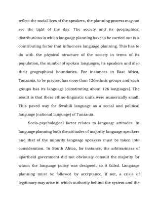 reflect the social lives of the speakers, the planning process may not

see the light of the day. The society and its geographical

distributions in which language planning have to be carried out is a

contributing factor that influences language planning. This has to

do with the physical structure of the society in terms of its

population, the number of spoken languages, its speakers and also

their geographical boundaries. For instances in East Africa,

Tanzania, to be precise, has more than 126 ethnic groups and each

groups has its language [constituting about 126 languages]. The

result is that these ethno-linguistic units were numerically small.

This paved way for Swahili language as a social and political

language [national language] of Tanzania.

     Socio-psychological factor relates to language attitudes. In

language planning both the attitudes of majority language speakers

and that of the minority language speakers must be taken into

consideration. In South Africa, for instance, the arbitrariness of

apartheid government did not obviously consult the majority for

whom the language policy was designed, so it failed. Language

planning must be followed by acceptance, if not, a crisis of

legitimacy may arise in which authority behind the system and the
 