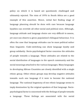 policy on which it is based are questioned, challenged and

ultimately rejected. The riots of 1976 in South Africa are a good

example of this assertion. Hence, initial fact finding stage of

language planning should be done with care because language

loyalties can override all other social and political ones. Although,

language attitude and language choice are very difficult to assess,

yet once can observe a given population‟s bilingual behaviour. It is

often the case that language attitudes can be more political rather

than linguistic. Code-switching can show language loyalty and

group solidarity. Socio-psychological factor concerns the attitudes

of people towards a language. These attitudes are related to the

social distribution of languages in the speech community and the

social meanings attached to the various languages. Many languages

in developing African Countries are closely identified with a single

ethnic group. Other ethnic groups may develop negative attitudes

towards such one language if it were to become the national

language. The national hegemony of one ethnic language seems to

imply domination by the original speakers of that language. Socio-

psychological factor is concerned with the feelings of people towards

a language. These feelings are associated with the social
 