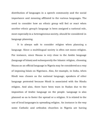 distribution of languages in a speech community and the social

importance and meaning affiliated to the various languages. The

need to consider how an ethnic group will feel or react when

another ethnic group‟s language is been assigned a national role,

most especially in a heterogeneous society, should be considered in

language planning.

     It is always safe to consider religion when planning a

language. Since a multilingual society is often not mono-religion.

For instance, since Hausa is very close to the Arabic language

(language of Islam) and subsequently the Islamic religion, choosing

Hausa as an official language in Nigeria may be considered as a way

of imposing Islam on Nigerians. Also, for example, in India, when

Hindi was chosen as the national language; speakers of other

language protested because Hindi is associated with the Hindu

religion. And also, there have been wars in Sudan due to the

imposition of Arabic language on the people. Language is also

planned so as to foster the spread or a religion. It is related to the

use of local languages in spreading religion. An instance is the way

some Catholic and orthodox churches in Nigeria are having
 