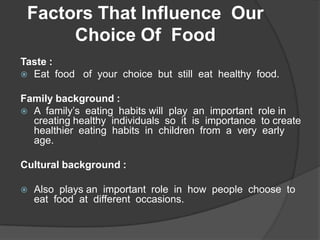 Factors That Influence  Our Choice Of  Food Taste : Eat  food   of  your  choice  but  still  eat  healthy  food. Family background : A  family’s  eating  habits will  play  an  important  role in  creating healthy  individuals  so  it  is  importance  to create  healthier  eating  habits  in  children  from  a  very  early  age.  Cultural background : Also  plays an  important  role  in  how  people  choose  to  eat  food  at  different  occasions. 