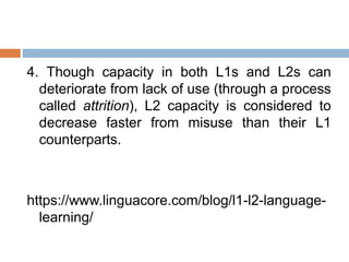 4. Though capacity in both L1s and L2s can
deteriorate from lack of use (through a process
called attrition), L2 capacity is considered to
decrease faster from misuse than their L1
counterparts.
https://www.linguacore.com/blog/l1-l2-language-
learning/
 