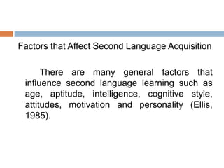 Factors that Affect Second Language Acquisition
There are many general factors that
influence second language learning such as
age, aptitude, intelligence, cognitive style,
attitudes, motivation and personality (Ellis,
1985).
 
