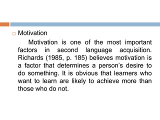  Motivation
Motivation is one of the most important
factors in second language acquisition.
Richards (1985, p. 185) believes motivation is
a factor that determines a person’s desire to
do something. It is obvious that learners who
want to learn are likely to achieve more than
those who do not.
 