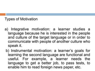 Types of Motivation
a) Integrative motivation: a learner studies a
language because he is interested in the people
and culture of the target language or in order to
communicate with people of another culture who
speak it.
b) Instrumental motivation: a learner’s goals for
learning the second language are functional and
useful. For example, a learner needs the
language to get a better job, to pass tests, to
enable him to read foreign news paper, etc.
 