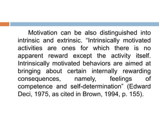 Motivation can be also distinguished into
intrinsic and extrinsic. “Intrinsically motivated
activities are ones for which there is no
apparent reward except the activity itself.
Intrinsically motivated behaviors are aimed at
bringing about certain internally rewarding
consequences, namely, feelings of
competence and self-determination” (Edward
Deci, 1975, as cited in Brown, 1994, p. 155).
 