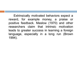 Extrinsically motivated behaviors expect a
reward, for example money, a praise or
positive feedback. Maslow (1970) and other
researchers claim that intrinsic motivation
leads to greater success in learning a foreign
language, especially in a long run (Brown
1994).
 