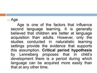  Age
Age is one of the factors that influence
second language learning. It is generally
believed that children are better at language
acquisition than adults. However, only the
studies conducted in naturalistic learning
settings provide the evidence that supports
this assumption. Critical period hypothesis
by Lenneberg proposes that in child’s
development there is a period during which
language can be acquired more easily than
that at any other time.
 