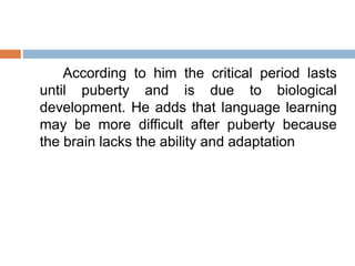According to him the critical period lasts
until puberty and is due to biological
development. He adds that language learning
may be more difficult after puberty because
the brain lacks the ability and adaptation
 