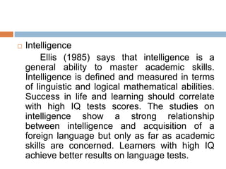  Intelligence
Ellis (1985) says that intelligence is a
general ability to master academic skills.
Intelligence is defined and measured in terms
of linguistic and logical mathematical abilities.
Success in life and learning should correlate
with high IQ tests scores. The studies on
intelligence show a strong relationship
between intelligence and acquisition of a
foreign language but only as far as academic
skills are concerned. Learners with high IQ
achieve better results on language tests.
 
