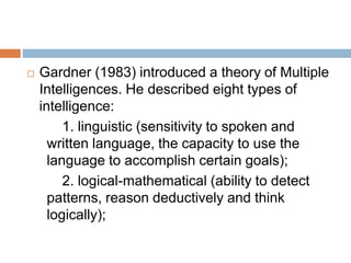  Gardner (1983) introduced a theory of Multiple
Intelligences. He described eight types of
intelligence:
1. linguistic (sensitivity to spoken and
written language, the capacity to use the
language to accomplish certain goals);
2. logical-mathematical (ability to detect
patterns, reason deductively and think
logically);
 
