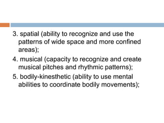 3. spatial (ability to recognize and use the
patterns of wide space and more confined
areas);
4. musical (capacity to recognize and create
musical pitches and rhythmic patterns);
5. bodily-kinesthetic (ability to use mental
abilities to coordinate bodily movements);
 