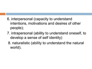 6. interpersonal (capacity to understand
intentions, motivations and desires of other
people);
7. intrapersonal (ability to understand oneself, to
develop a sense of self identity)
8. naturalistic (ability to understand the natural
world).
 