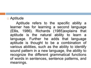  Aptitude
Aptitude refers to the specific ability a
learner has for learning a second language
(Ellis, 1986). Richards (1985)explains that
aptitude is the natural ability to learn a
language. Further he adds that language
aptitude is thought to be a combination of
various abilities, such as the ability to identify
sound pattern in a new language, the ability to
recognize the different grammatical functions
of words in sentences, sentence patterns, and
meanings.
 