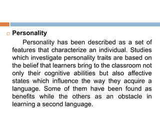  Personality
Personality has been described as a set of
features that characterize an individual. Studies
which investigate personality traits are based on
the belief that learners bring to the classroom not
only their cognitive abilities but also affective
states which influence the way they acquire a
language. Some of them have been found as
benefits while the others as an obstacle in
learning a second language.
 