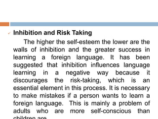  Inhibition and Risk Taking
The higher the self-esteem the lower are the
walls of inhibition and the greater success in
learning a foreign language. It has been
suggested that inhibition influences language
learning in a negative way because it
discourages the risk-taking, which is an
essential element in this process. It is necessary
to make mistakes if a person wants to learn a
foreign language. This is mainly a problem of
adults who are more self-conscious than
 