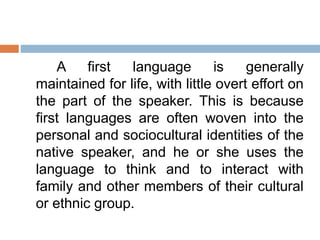 A first language is generally
maintained for life, with little overt effort on
the part of the speaker. This is because
first languages are often woven into the
personal and sociocultural identities of the
native speaker, and he or she uses the
language to think and to interact with
family and other members of their cultural
or ethnic group.
 