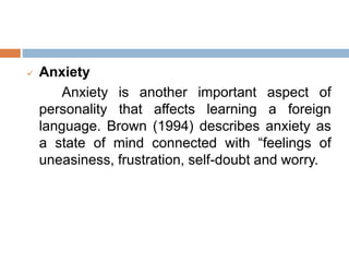  Anxiety
Anxiety is another important aspect of
personality that affects learning a foreign
language. Brown (1994) describes anxiety as
a state of mind connected with “feelings of
uneasiness, frustration, self-doubt and worry.
 