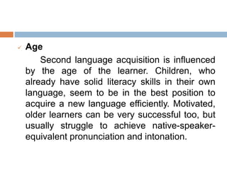  Age
Second language acquisition is influenced
by the age of the learner. Children, who
already have solid literacy skills in their own
language, seem to be in the best position to
acquire a new language efficiently. Motivated,
older learners can be very successful too, but
usually struggle to achieve native-speaker-
equivalent pronunciation and intonation.
 