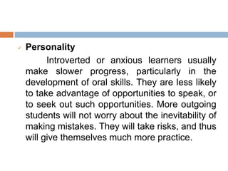  Personality
Introverted or anxious learners usually
make slower progress, particularly in the
development of oral skills. They are less likely
to take advantage of opportunities to speak, or
to seek out such opportunities. More outgoing
students will not worry about the inevitability of
making mistakes. They will take risks, and thus
will give themselves much more practice.
 