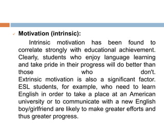  Motivation (intrinsic):
Intrinsic motivation has been found to
correlate strongly with educational achievement.
Clearly, students who enjoy language learning
and take pride in their progress will do better than
those who don't.
Extrinsic motivation is also a significant factor.
ESL students, for example, who need to learn
English in order to take a place at an American
university or to communicate with a new English
boy/girlfriend are likely to make greater efforts and
thus greater progress.
 