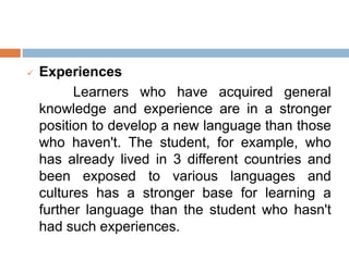  Experiences
Learners who have acquired general
knowledge and experience are in a stronger
position to develop a new language than those
who haven't. The student, for example, who
has already lived in 3 different countries and
been exposed to various languages and
cultures has a stronger base for learning a
further language than the student who hasn't
had such experiences.
 