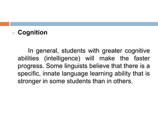  Cognition
In general, students with greater cognitive
abilities (intelligence) will make the faster
progress. Some linguists believe that there is a
specific, innate language learning ability that is
stronger in some students than in others.
 