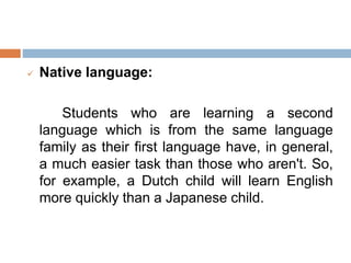  Native language:
Students who are learning a second
language which is from the same language
family as their first language have, in general,
a much easier task than those who aren't. So,
for example, a Dutch child will learn English
more quickly than a Japanese child.
 