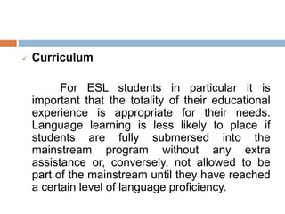 Curriculum
For ESL students in particular it is
important that the totality of their educational
experience is appropriate for their needs.
Language learning is less likely to place if
students are fully submersed into the
mainstream program without any extra
assistance or, conversely, not allowed to be
part of the mainstream until they have reached
a certain level of language proficiency.
 