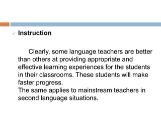  Instruction
Clearly, some language teachers are better
than others at providing appropriate and
effective learning experiences for the students
in their classrooms. These students will make
faster progress.
The same applies to mainstream teachers in
second language situations.
 