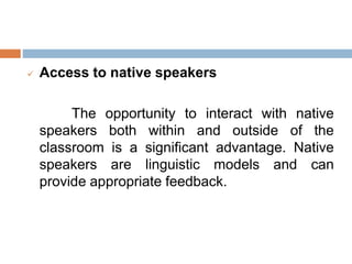  Access to native speakers
The opportunity to interact with native
speakers both within and outside of the
classroom is a significant advantage. Native
speakers are linguistic models and can
provide appropriate feedback.
 