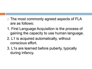  The most commonly agreed aspects of FLA
are as follows:
1. First Language Acquisition is the process of
gaining the capacity to use human language.
2. L1 is acquired automatically, without
conscious effort.
3. L1s are learned before puberty, typically
during infancy.
 