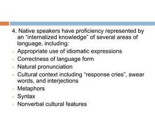 4. Native speakers have proficiency represented by
an “internalized knowledge” of several areas of
language, including:
 Appropriate use of idiomatic expressions
 Correctness of language form
 Natural pronunciation
 Cultural context including “response cries”, swear
words, and interjections
 Metaphors
 Syntax
 Nonverbal cultural features
 