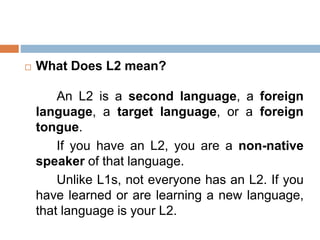  What Does L2 mean?
An L2 is a second language, a foreign
language, a target language, or a foreign
tongue.
If you have an L2, you are a non-native
speaker of that language.
Unlike L1s, not everyone has an L2. If you
have learned or are learning a new language,
that language is your L2.
 