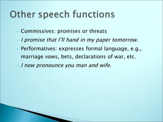 Commissives: promises or threats I promise that I’ll hand in my paper tomorrow. Performatives: expresses formal language, e.g., marriage vows, bets, declarations of war, etc. I now pronounce you man and wife. 