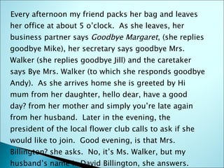 Every afternoon my friend packs her bag and leaves her office at about 5 o’clock.  As she leaves, her business partner says  Goodbye Margaret , (she replies goodbye Mike), her secretary says goodbye Mrs. Walker (she replies goodbye Jill) and the caretaker says Bye Mrs. Walker (to which she responds goodbye Andy).  As she arrives home she is greeted by Hi mum from her daughter, hello dear, have a good day? from her mother and simply you’re late again from her husband.  Later in the evening, the president of the local flower club calls to ask if she would like to join.  Good evening, is that Mrs. Billington? she asks.  No, it’s Ms. Walker, but my husband’s name is David Billington, she answers.  What can I do for you?  Finally, a friend calls Hello Meg, owz it goin? 