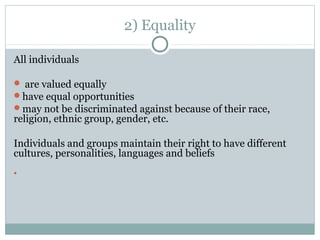 2) Equality
All individuals
 are valued equally
have equal opportunities
may not be discriminated against because of their race,
religion, ethnic group, gender, etc.
Individuals and groups maintain their right to have different
cultures, personalities, languages and beliefs

 