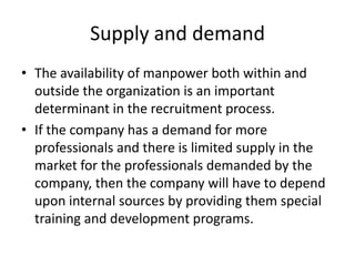 Supply and demand
• The availability of manpower both within and
  outside the organization is an important
  determinant in the recruitment process.
• If the company has a demand for more
  professionals and there is limited supply in the
  market for the professionals demanded by the
  company, then the company will have to depend
  upon internal sources by providing them special
  training and development programs.
 