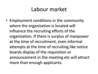 Labour market
• Employment conditions in the community
  where the organization is located will
  influence the recruiting efforts of the
  organization. If there is surplus of manpower
  at the time of recruitment, even informal
  attempts at the time of recruiting like notice
  boards display of the requisition or
  announcement in the meeting etc will attract
  more than enough applicants.
 