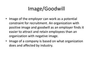 Image/Goodwill
• Image of the employer can work as a potential
  constraint for recruitment. An organization with
  positive image and goodwill as an employer finds it
  easier to attract and retain employees than an
  organization with negative image.
• Image of a company is based on what organization
  does and affected by industry.
 