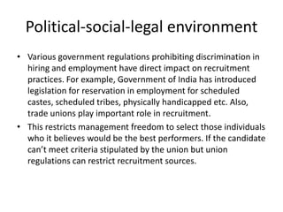 Political-social-legal environment
• Various government regulations prohibiting discrimination in
  hiring and employment have direct impact on recruitment
  practices. For example, Government of India has introduced
  legislation for reservation in employment for scheduled
  castes, scheduled tribes, physically handicapped etc. Also,
  trade unions play important role in recruitment.
• This restricts management freedom to select those individuals
  who it believes would be the best performers. If the candidate
  can’t meet criteria stipulated by the union but union
  regulations can restrict recruitment sources.
 