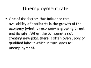 Unemployment rate
• One of the factors that influence the
  availability of applicants is the growth of the
  economy (whether economy is growing or not
  and its rate). When the company is not
  creating new jobs, there is often oversupply of
  qualified labour which in turn leads to
  unemployment.
 