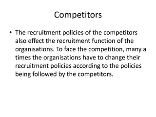 Competitors
• The recruitment policies of the competitors
  also effect the recruitment function of the
  organisations. To face the competition, many a
  times the organisations have to change their
  recruitment policies according to the policies
  being followed by the competitors.
 