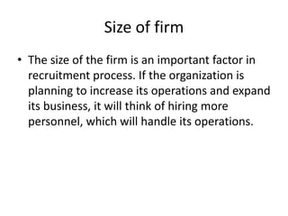 Size of firm
• The size of the firm is an important factor in
  recruitment process. If the organization is
  planning to increase its operations and expand
  its business, it will think of hiring more
  personnel, which will handle its operations.
 