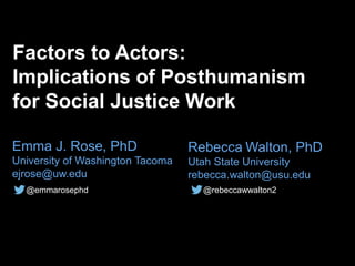 Factors to Actors:
Implications of Posthumanism
for Social Justice Work
@emmarosephd
Rebecca Walton, PhD
Utah State University
rebecca.walton@usu.edu
@rebeccawwalton2
Emma J. Rose, PhD
University of Washington Tacoma
ejrose@uw.edu
 