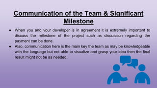Communication of the Team & Significant
Milestone
● When you and your developer is in agreement it is extremely important to
discuss the milestone of the project such as discussion regarding the
payment can be done.
● Also, communication here is the main key the team as may be knowledgeable
with the language but not able to visualize and grasp your idea then the final
result might not be as needed.
 