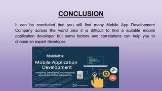 CONCLUSION
It can be concluded that you will find many Mobile App Development
Company across the world also it is difficult to find a suitable mobile
application developer but some factors and correlations can help you to
choose an expert developer.
 