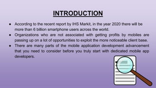 INTRODUCTION
● According to the recent report by IHS Markit, in the year 2020 there will be
more than 6 billion smartphone users across the world.
● Organizations who are not associated with getting profits by mobiles are
passing up on a lot of opportunities to exploit the more noticeable client base.
● There are many parts of the mobile application development advancement
that you need to consider before you truly start with dedicated mobile app
developers.
 