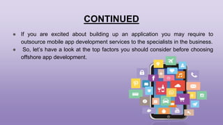 CONTINUED
● If you are excited about building up an application you may require to
outsource mobile app development services to the specialists in the business.
● So, let’s have a look at the top factors you should consider before choosing
offshore app development.
 