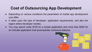 Cost of Outsourcing App Development
● Depending on various conditions the parameters of mobile app development
cost differ.
● It relies upon the type of developer, application requirements, and also the
region where developer resides.
● You may spend under $100 for a simple application and more than $250 for
an intricate application that accompanies numerous features.
 